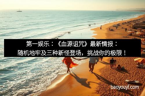 第一娱乐：《血源诅咒》最新情报：随机地牢及三种新怪登场，挑战你的极限！